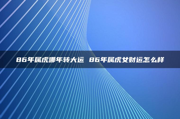 86年属虎哪年转大运 86年属虎女财运怎么样