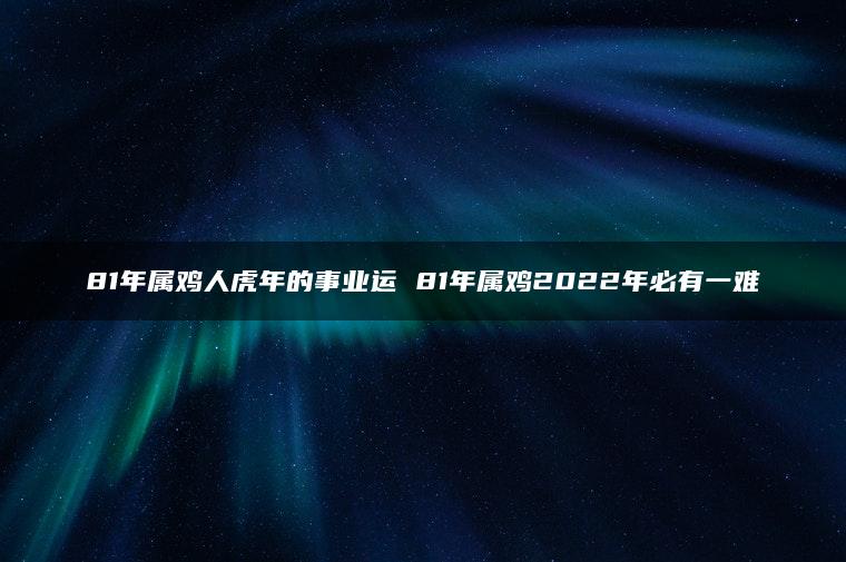 81年属鸡人虎年的事业运 81年属鸡2022年必有一难