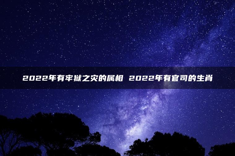 2022年有牢狱之灾的属相 2022年有官司的生肖