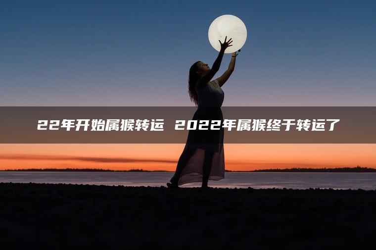 22年开始属猴转运 2022年属猴终于转运了