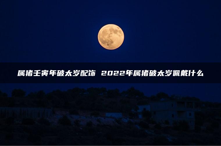 属猪壬寅年破太岁配饰 2022年属猪破太岁佩戴什么