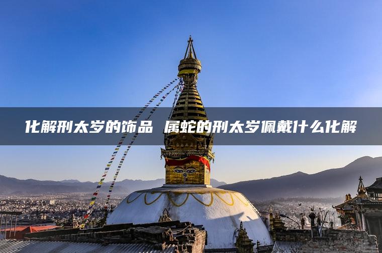 化解刑太岁的饰品 属蛇的刑太岁佩戴什么化解