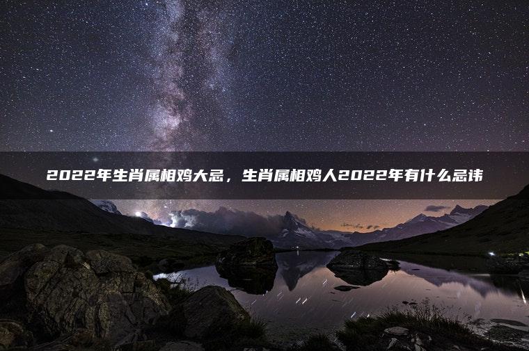2022年生肖属相鸡大忌，生肖属相鸡人2022年有什么忌讳