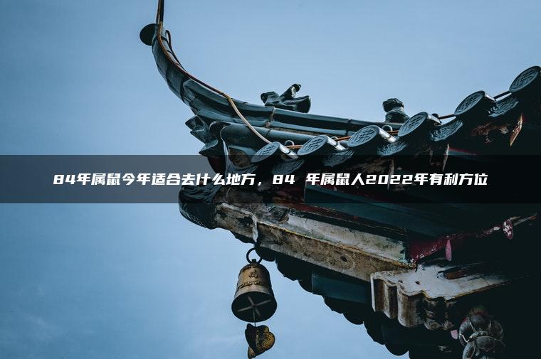 84年属鼠今年适合去什么地方，84 年属鼠人2022年有利方位