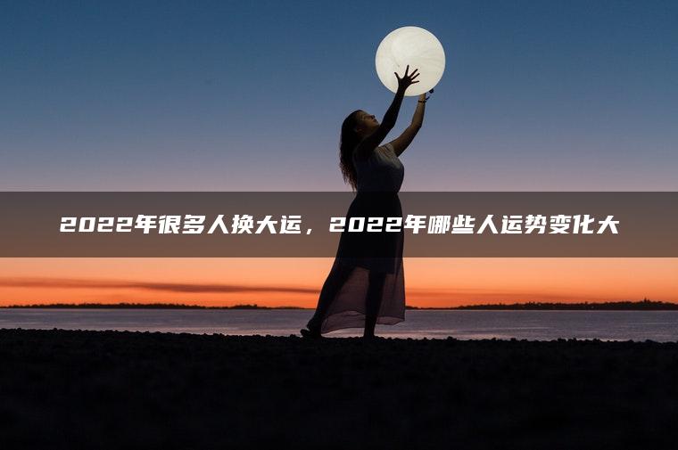 2022年很多人换大运，2022年哪些人运势变化大