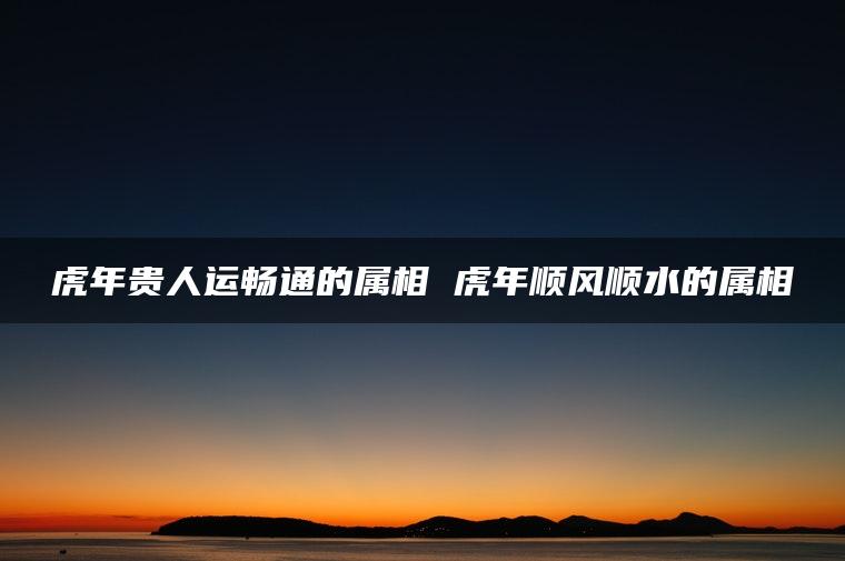 虎年贵人运畅通的属相 虎年顺风顺水的属相