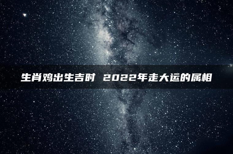 生肖鸡出生吉时 2022年走大运的属相