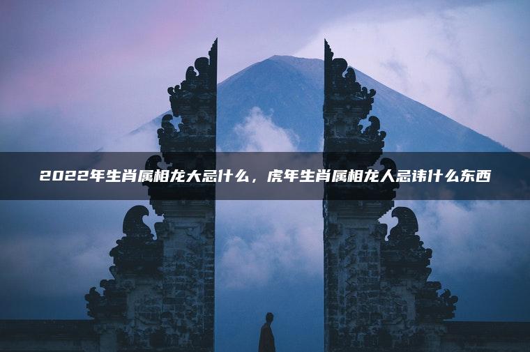 2022年生肖属相龙大忌什么，虎年生肖属相龙人忌讳什么东西