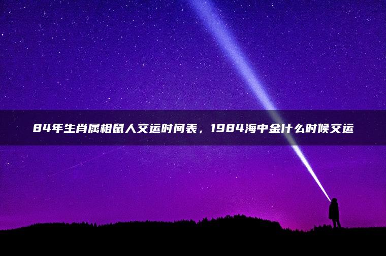 84年生肖属相鼠人交运时间表，1984海中金什么时候交运