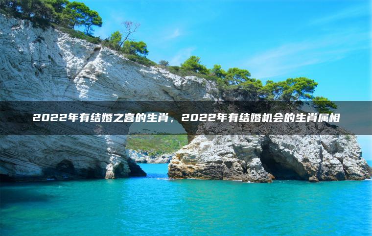 2022年有结婚之喜的生肖，2022年有结婚机会的生肖属相