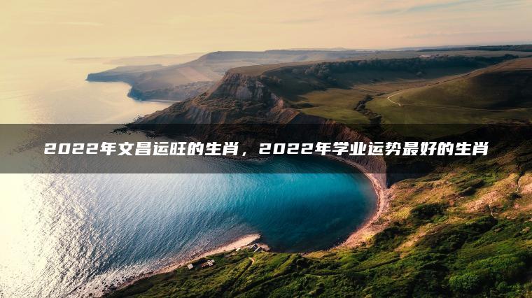 2022年文昌运旺的生肖，2022年学业运势最好的生肖