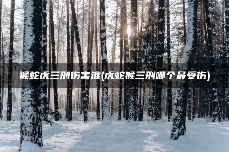 猴蛇虎三刑伤害谁(虎蛇猴三刑哪个最受伤)