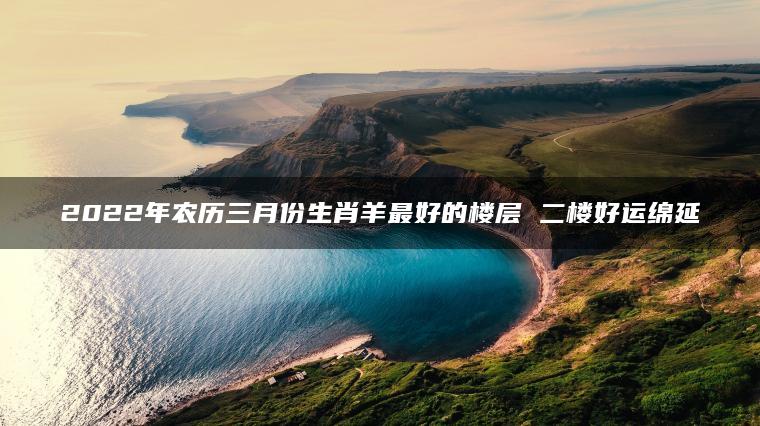 2022年农历三月份生肖羊最好的楼层 二楼好运绵延