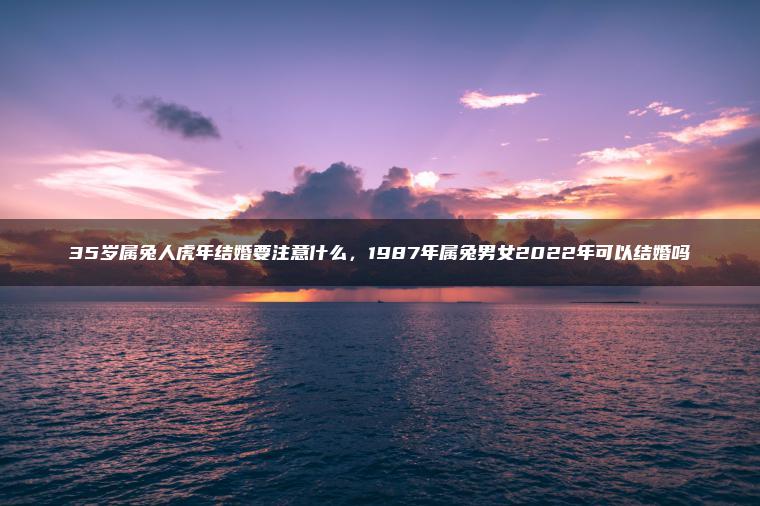 35岁属兔人虎年结婚要注意什么，1987年属兔男女2022年可以结婚吗