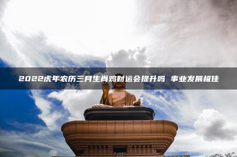 2022虎年农历三月生肖鸡财运会提升吗 事业发展极佳