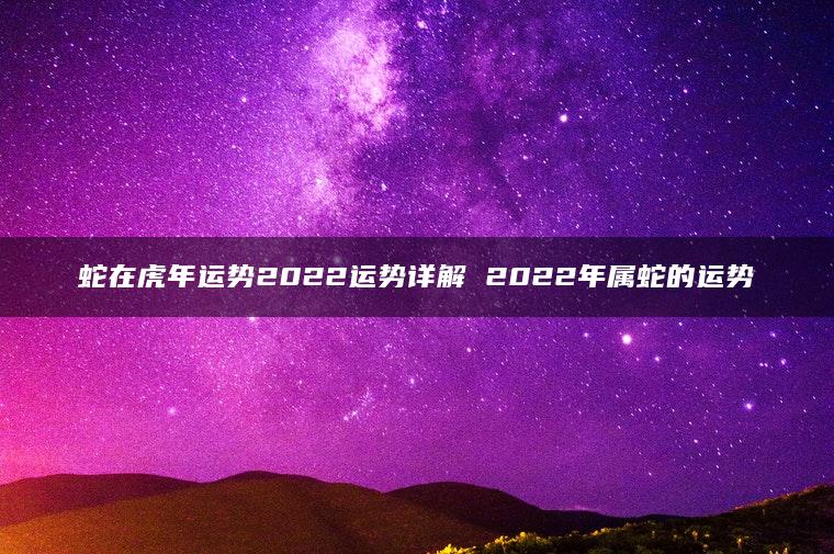 蛇在虎年运势2022运势详解 2022年属蛇的运势