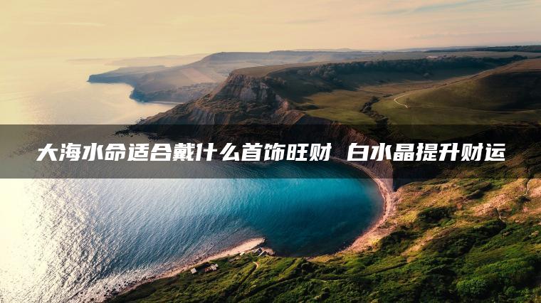 大海水命适合戴什么首饰旺财 白水晶提升财运