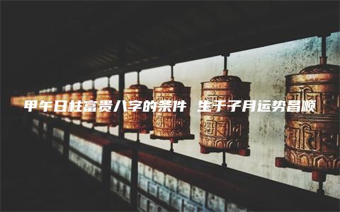 甲午日柱富贵八字的条件 生于子月运势昌顺