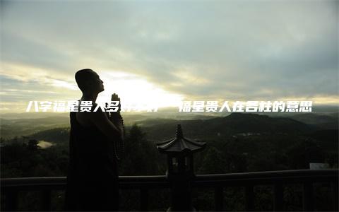 八字福星贵人多好不好  福星贵人在各柱的意思