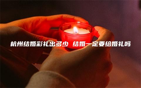 杭州结婚彩礼出多少 结婚一定要给婚礼吗
