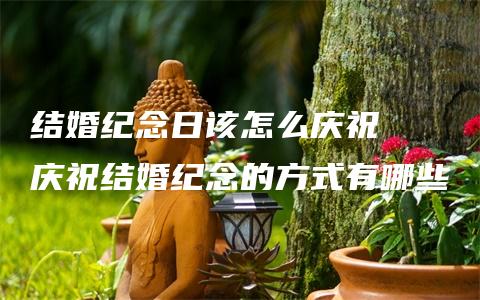 结婚纪念日该怎么庆祝  庆祝结婚纪念的方式有哪些