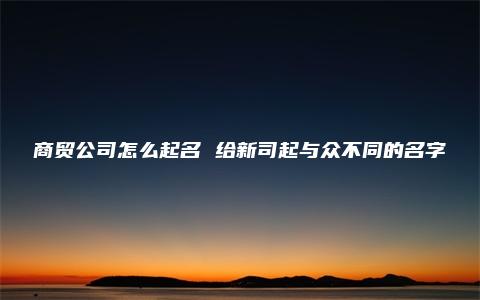 商贸公司怎么起名 给新司起与众不同的名字