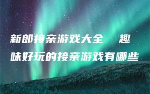 新郎接亲游戏大全  趣味好玩的接亲游戏有哪些