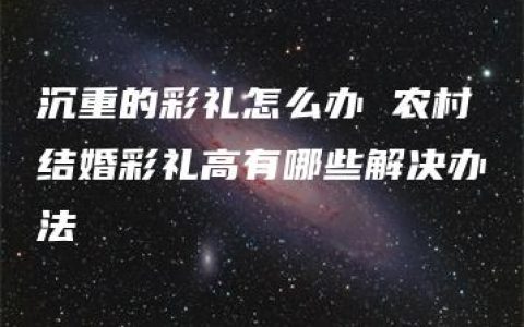 沉重的彩礼怎么办 农村结婚彩礼高有哪些解决办法