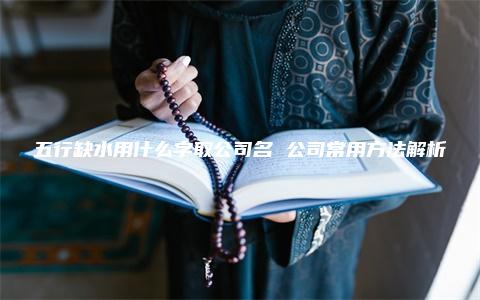 五行缺水用什么字取公司名 公司常用方法解析