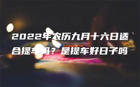 2022年农历九月十六日适合提车吗？是提车好日子吗