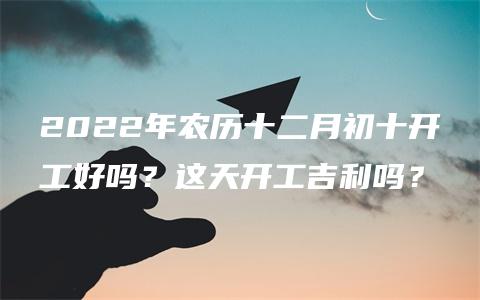 2022年农历十二月初十开工好吗？这天开工吉利吗？