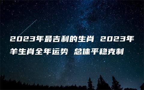 2023年最吉利的生肖 2023年羊生肖全年运势 总体平稳克制