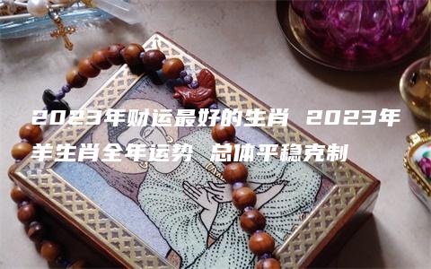 2023年财运最好的生肖 2023年羊生肖全年运势 总体平稳克制