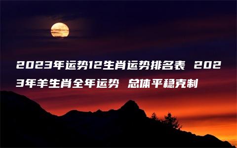 2023年运势12生肖运势排名表 2023年羊生肖全年运势 总体平稳克制