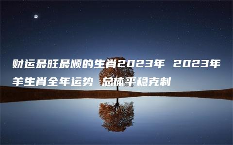 财运最旺最顺的生肖2023年 2023年羊生肖全年运势 总体平稳克制