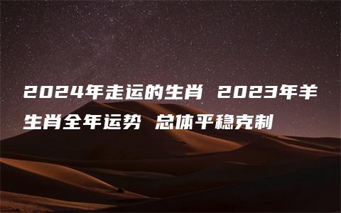 2024年走运的生肖 2023年羊生肖全年运势 总体平稳克制