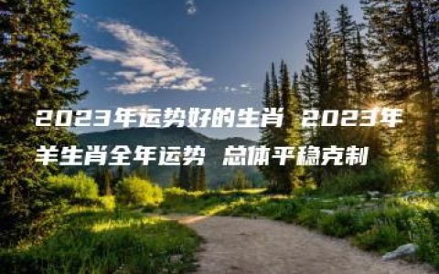 2023年运势好的生肖 2023年羊生肖全年运势 总体平稳克制