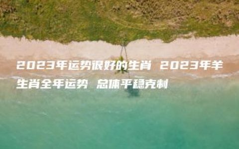 2023年运势很好的生肖 2023年羊生肖全年运势 总体平稳克制