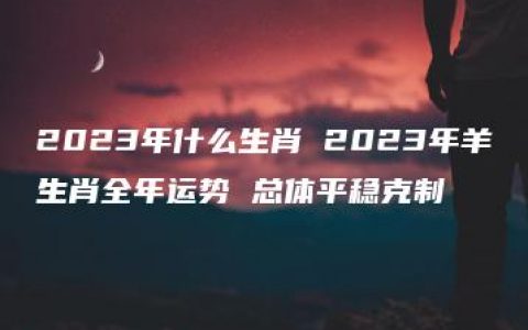 2023年什么生肖 2023年羊生肖全年运势 总体平稳克制