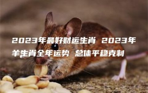 2023年最好财运生肖 2023年羊生肖全年运势 总体平稳克制