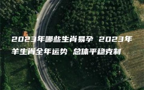 2023年哪些生肖易孕 2023年羊生肖全年运势 总体平稳克制