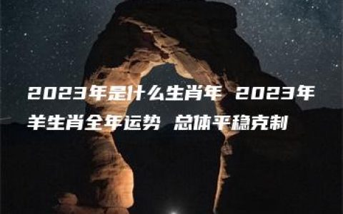 2023年是什么生肖年 2023年羊生肖全年运势 总体平稳克制