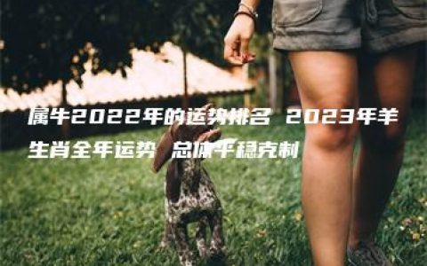 属牛2022年的运势排名 2023年羊生肖全年运势 总体平稳克制