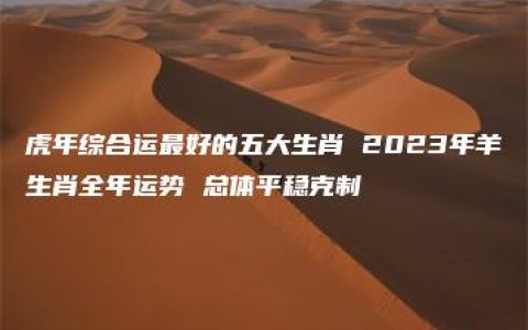 虎年综合运最好的五大生肖 2023年羊生肖全年运势 总体平稳克制