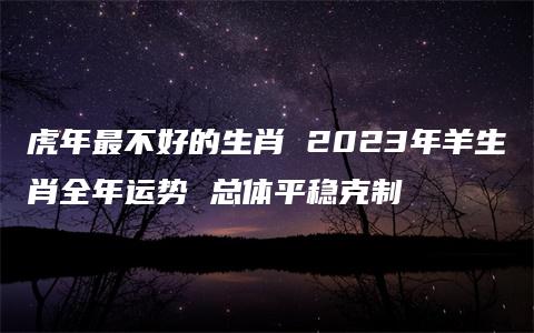 虎年最不好的生肖 2023年羊生肖全年运势 总体平稳克制