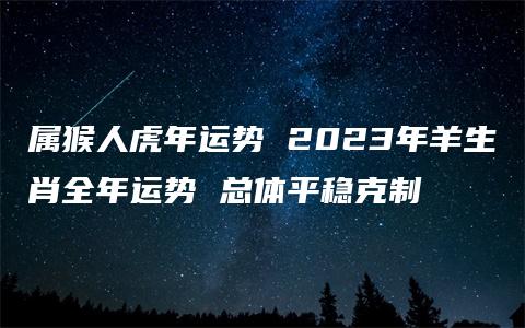 属猴人虎年运势 2023年羊生肖全年运势 总体平稳克制