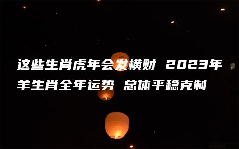 这些生肖虎年会发横财 2023年羊生肖全年运势 总体平稳克制