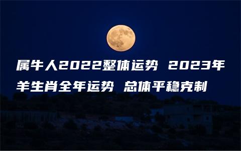 属牛人2022整体运势 2023年羊生肖全年运势 总体平稳克制