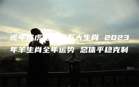 虎年虎虎生威的五大生肖 2023年羊生肖全年运势 总体平稳克制