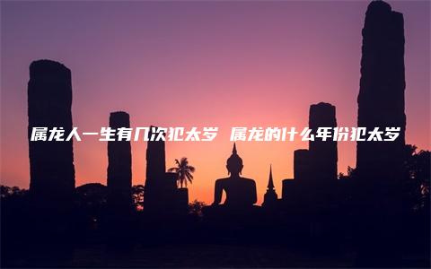 属龙人一生有几次犯太岁 属龙的什么年份犯太岁